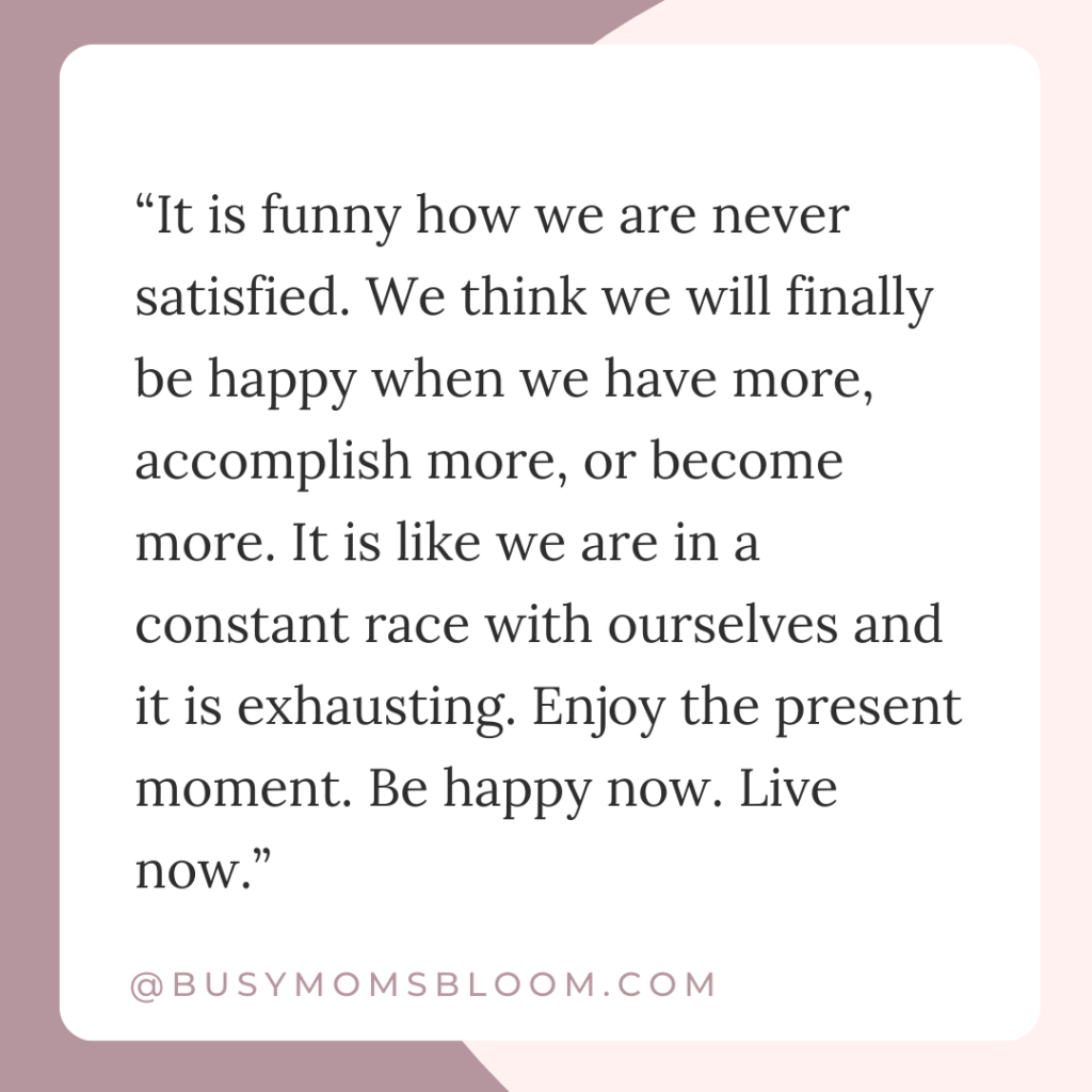 Quote that says, “It is funny how we are never satisfied. We think we will finally be happy when we have more, accomplish more, or become more. It is like we are in a constant race with ourselves and it is exhausting. Enjoy the present moment. Be happy now. Live now.”
