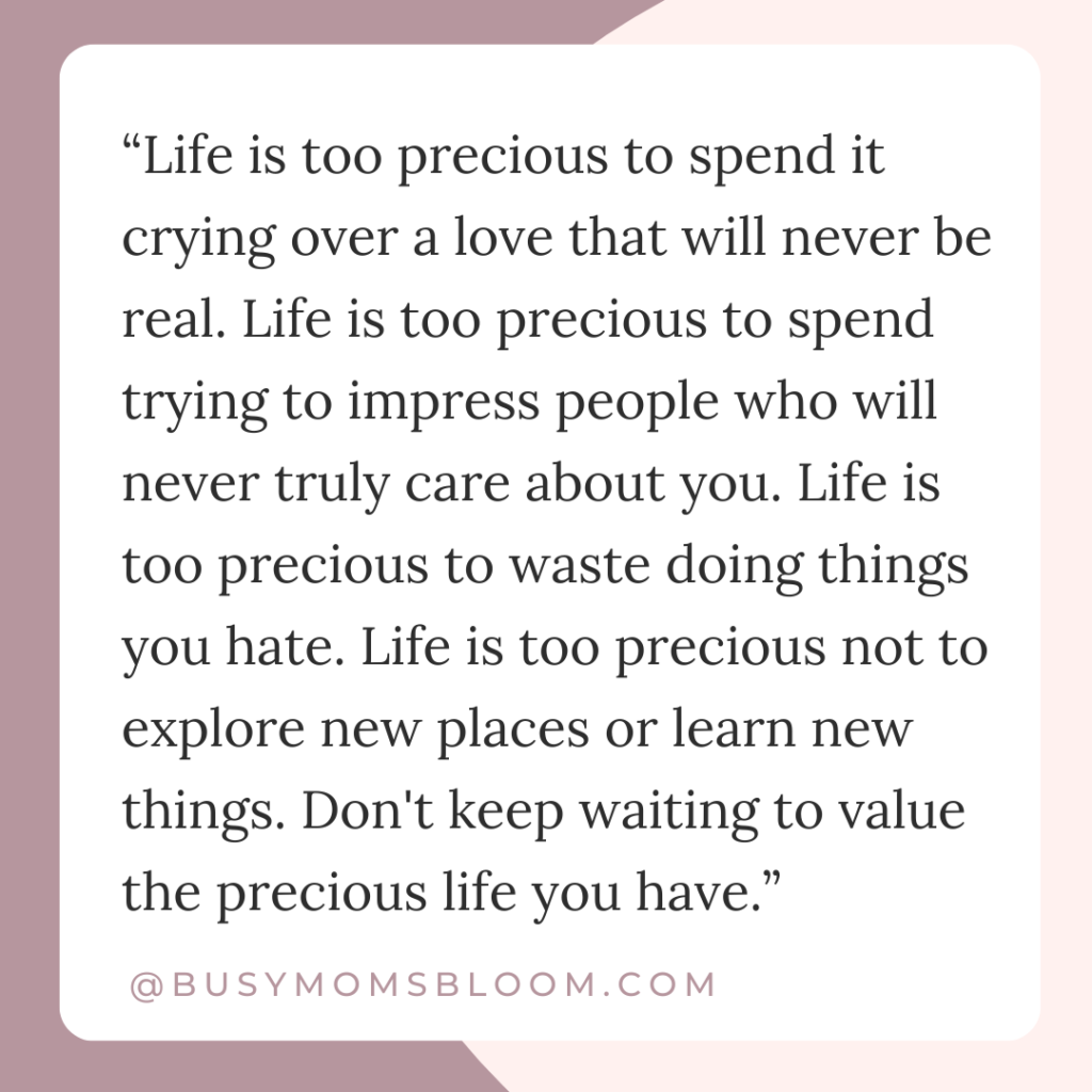 Quote that says,“Life is too precious to spend it crying over a love that will never be real. Life is too precious to spend trying to impress people who will never truly care about you. Life is too precious to waste doing things you hate. Life is too precious not to explore new places or learn new things. Don't keep waiting to value the precious life you have.”