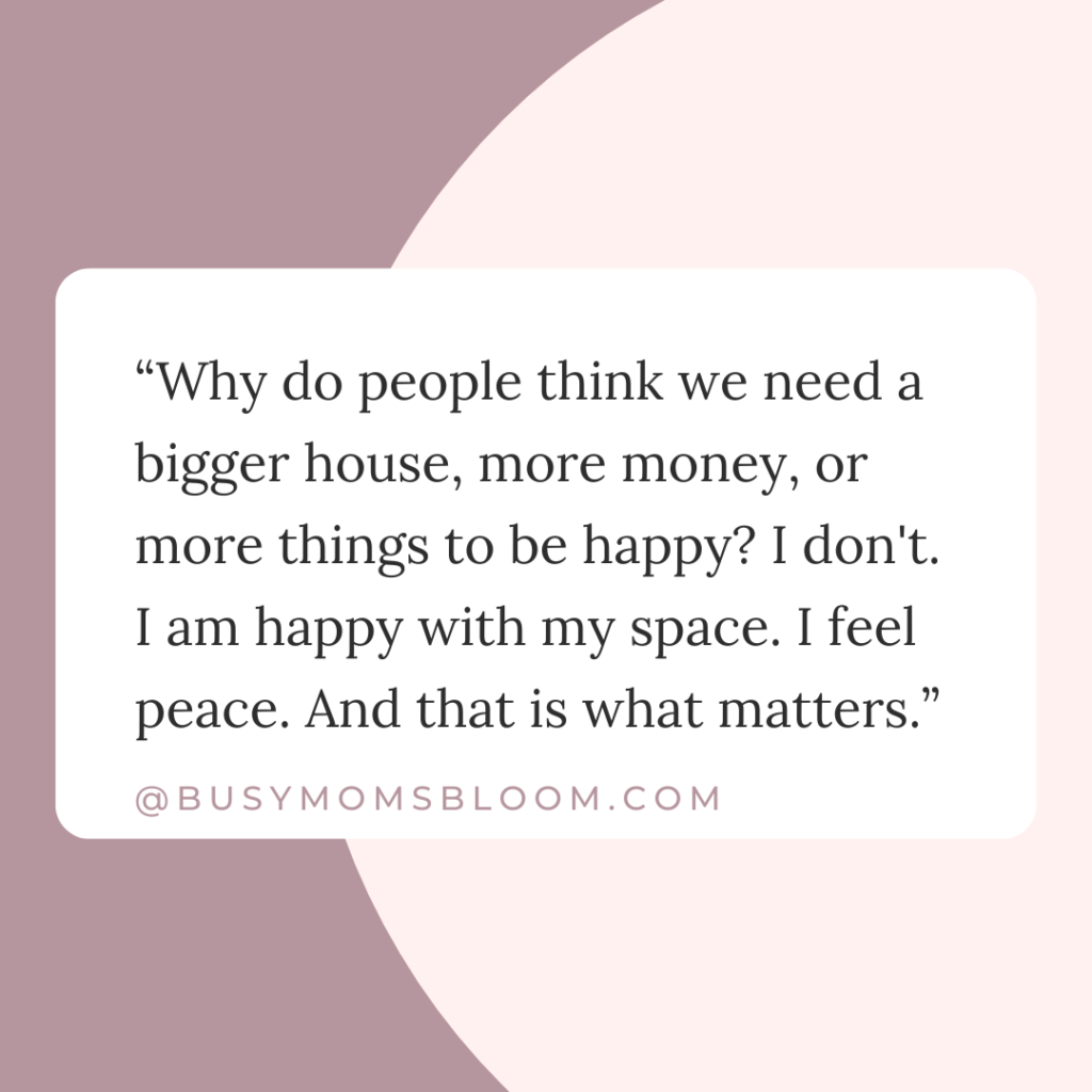 Quote that says, “Why do people think we need a bigger house, more money, or more things to be happy? I don't. I am happy with my space. I feel peace. And that is what matters.”